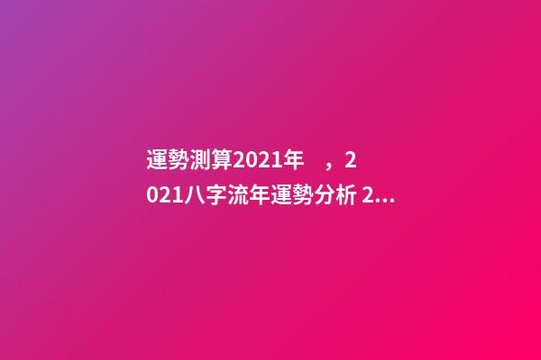 運勢測算2021年，2021八字流年運勢分析 2021年八字運勢分析，2021年運程-第1張-觀點-玄機派